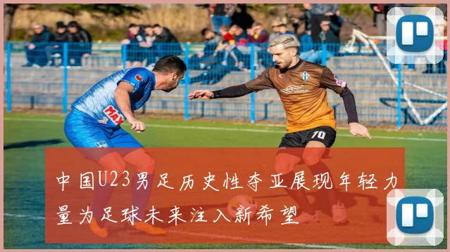 中国U23男足历史性夺亚展现年轻力量为足球未来注入新希望